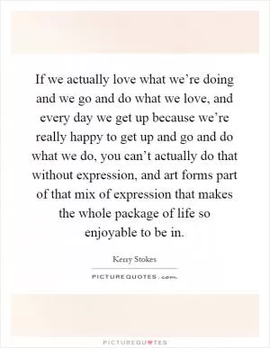 If we actually love what we’re doing and we go and do what we love, and every day we get up because we’re really happy to get up and go and do what we do, you can’t actually do that without expression, and art forms part of that mix of expression that makes the whole package of life so enjoyable to be in Picture Quote #1