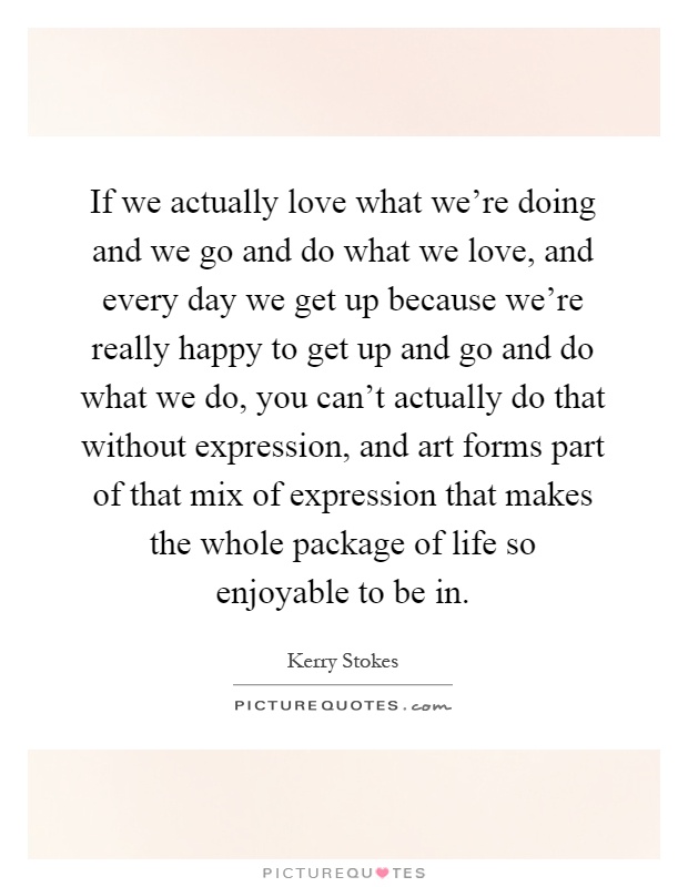 If we actually love what we're doing and we go and do what we love, and every day we get up because we're really happy to get up and go and do what we do, you can't actually do that without expression, and art forms part of that mix of expression that makes the whole package of life so enjoyable to be in Picture Quote #1