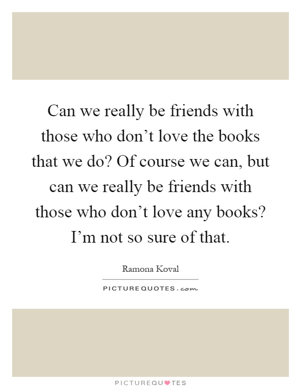 Can we really be friends with those who don't love the books that we do? Of course we can, but can we really be friends with those who don't love any books? I'm not so sure of that Picture Quote #1