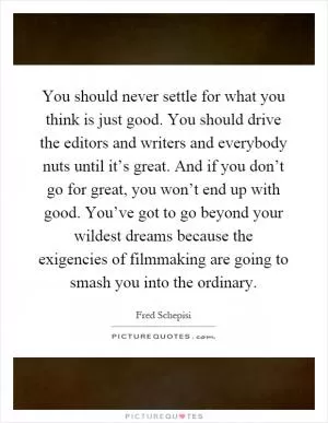 You should never settle for what you think is just good. You should drive the editors and writers and everybody nuts until it’s great. And if you don’t go for great, you won’t end up with good. You’ve got to go beyond your wildest dreams because the exigencies of filmmaking are going to smash you into the ordinary Picture Quote #1