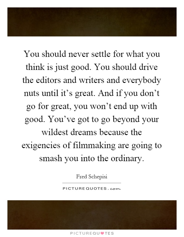 You should never settle for what you think is just good. You should drive the editors and writers and everybody nuts until it's great. And if you don't go for great, you won't end up with good. You've got to go beyond your wildest dreams because the exigencies of filmmaking are going to smash you into the ordinary Picture Quote #1