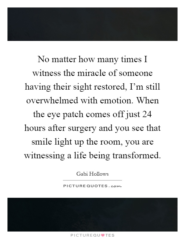 No matter how many times I witness the miracle of someone having their sight restored, I'm still overwhelmed with emotion. When the eye patch comes off just 24 hours after surgery and you see that smile light up the room, you are witnessing a life being transformed Picture Quote #1