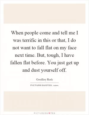 When people come and tell me I was terrific in this or that, I do not want to fall flat on my face next time. But, tough, I have fallen flat before. You just get up and dust yourself off Picture Quote #1