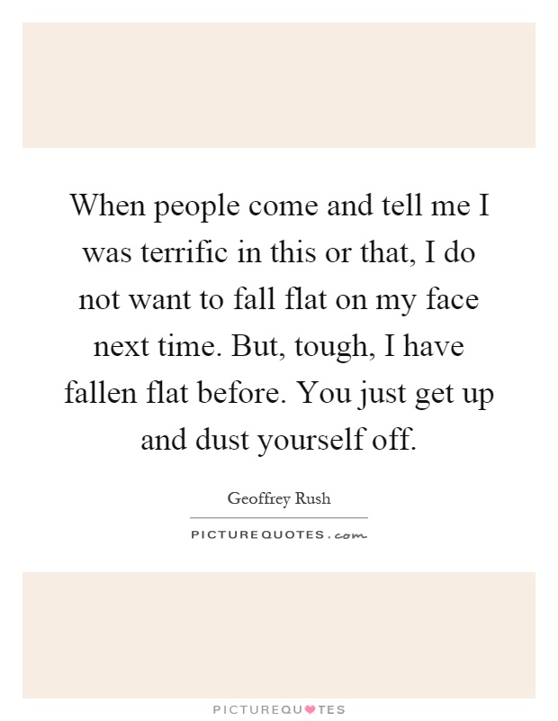 When people come and tell me I was terrific in this or that, I do not want to fall flat on my face next time. But, tough, I have fallen flat before. You just get up and dust yourself off Picture Quote #1