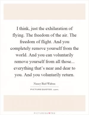 I think, just the exhilaration of flying. The freedom of the air. The freedom of flight. And you completely remove yourself from the world. And you can voluntarily remove yourself from all those... everything that’s near and dear to you. And you voluntarily return Picture Quote #1