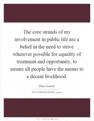 The core strands of my involvement in public life are a belief in the need to strive wherever possible for equality of treatment and opportunity, to ensure all people have the means to a decent livelihood Picture Quote #1