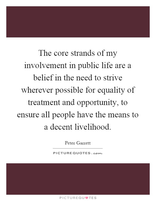 The core strands of my involvement in public life are a belief in the need to strive wherever possible for equality of treatment and opportunity, to ensure all people have the means to a decent livelihood Picture Quote #1