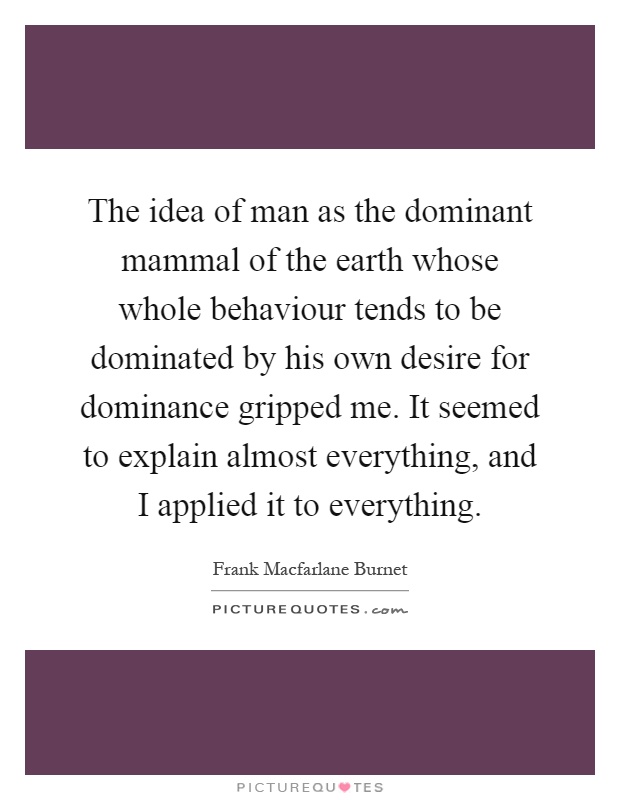 The idea of man as the dominant mammal of the earth whose whole behaviour tends to be dominated by his own desire for dominance gripped me. It seemed to explain almost everything, and I applied it to everything Picture Quote #1