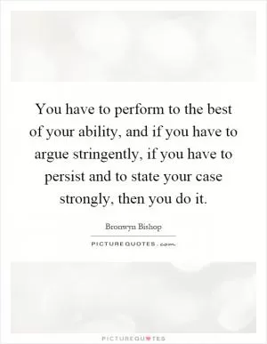 You have to perform to the best of your ability, and if you have to argue stringently, if you have to persist and to state your case strongly, then you do it Picture Quote #1