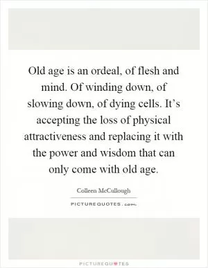 Old age is an ordeal, of flesh and mind. Of winding down, of slowing down, of dying cells. It’s accepting the loss of physical attractiveness and replacing it with the power and wisdom that can only come with old age Picture Quote #1