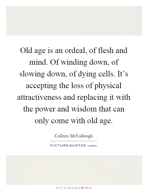 Old age is an ordeal, of flesh and mind. Of winding down, of slowing down, of dying cells. It's accepting the loss of physical attractiveness and replacing it with the power and wisdom that can only come with old age Picture Quote #1