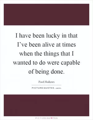 I have been lucky in that I’ve been alive at times when the things that I wanted to do were capable of being done Picture Quote #1