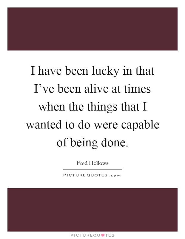 I have been lucky in that I've been alive at times when the things that I wanted to do were capable of being done Picture Quote #1