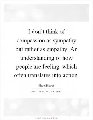 I don’t think of compassion as sympathy but rather as empathy. An understanding of how people are feeling, which often translates into action Picture Quote #1