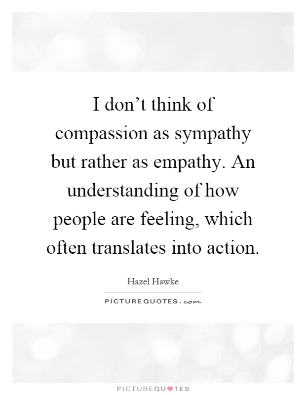 I don't think of compassion as sympathy but rather as empathy. An understanding of how people are feeling, which often translates into action Picture Quote #1