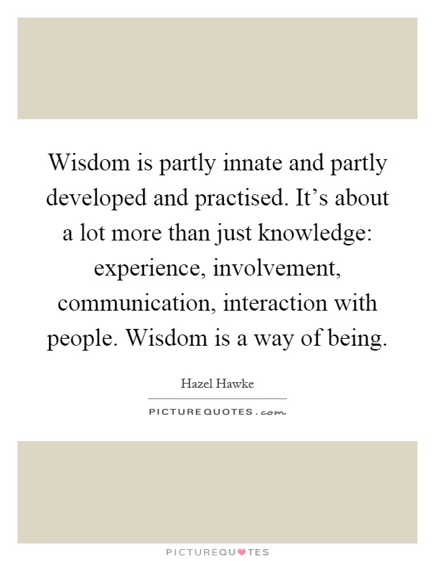 Wisdom is partly innate and partly developed and practised. It's about a lot more than just knowledge: experience, involvement, communication, interaction with people. Wisdom is a way of being Picture Quote #1