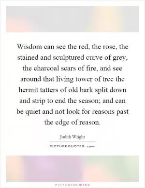 Wisdom can see the red, the rose, the stained and sculptured curve of grey, the charcoal scars of fire, and see around that living tower of tree the hermit tatters of old bark split down and strip to end the season; and can be quiet and not look for reasons past the edge of reason Picture Quote #1