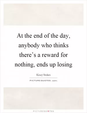 At the end of the day, anybody who thinks there’s a reward for nothing, ends up losing Picture Quote #1