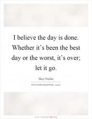 I believe the day is done. Whether it’s been the best day or the worst, it’s over; let it go Picture Quote #1