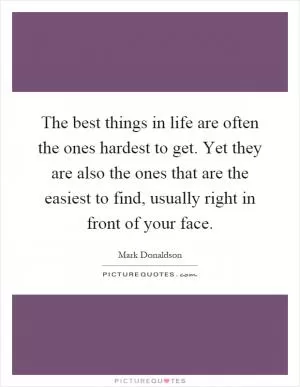 The best things in life are often the ones hardest to get. Yet they are also the ones that are the easiest to find, usually right in front of your face Picture Quote #1