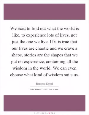 We read to find out what the world is like, to experience lots of lives, not just the one we live. If it is true that our lives are chaotic and we crave a shape, stories are the shapes that we put on experience, containing all the wisdom in the world. We can even choose what kind of wisdom suits us Picture Quote #1