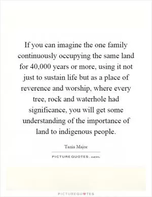 If you can imagine the one family continuously occupying the same land for 40,000 years or more, using it not just to sustain life but as a place of reverence and worship, where every tree, rock and waterhole had significance, you will get some understanding of the importance of land to indigenous people Picture Quote #1