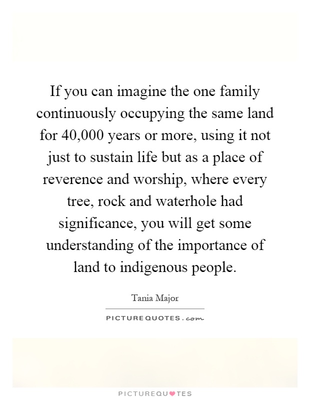 If you can imagine the one family continuously occupying the same land for 40,000 years or more, using it not just to sustain life but as a place of reverence and worship, where every tree, rock and waterhole had significance, you will get some understanding of the importance of land to indigenous people Picture Quote #1
