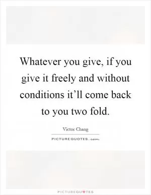 Whatever you give, if you give it freely and without conditions it’ll come back to you two fold Picture Quote #1