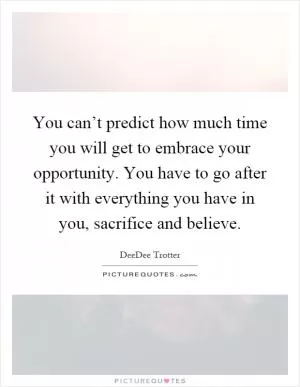 You can’t predict how much time you will get to embrace your opportunity. You have to go after it with everything you have in you, sacrifice and believe Picture Quote #1