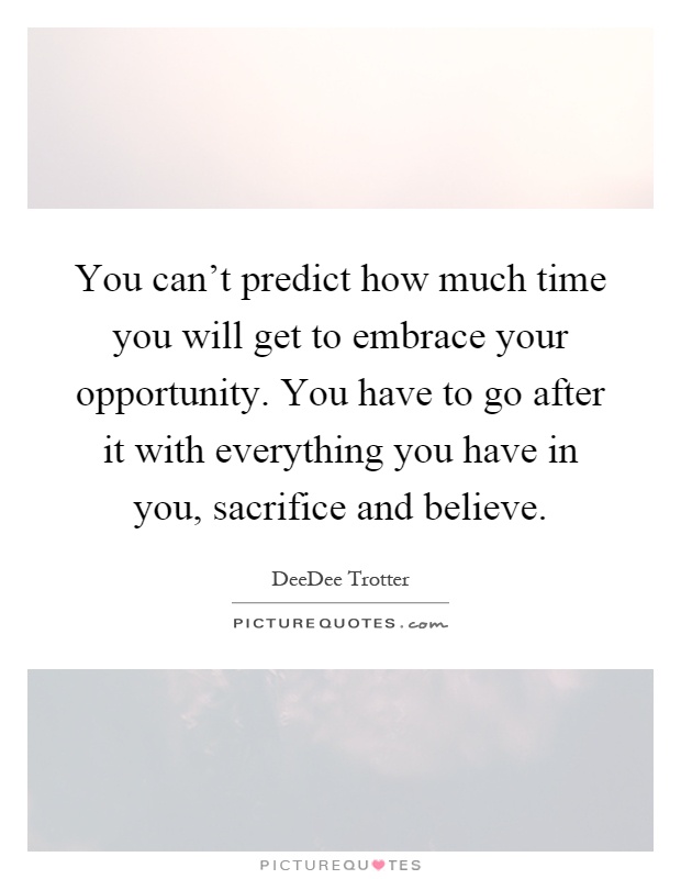 You can't predict how much time you will get to embrace your opportunity. You have to go after it with everything you have in you, sacrifice and believe Picture Quote #1