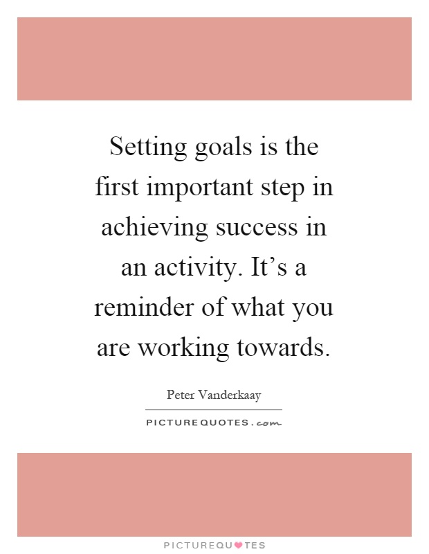 Setting goals is the first important step in achieving success in an activity. It's a reminder of what you are working towards Picture Quote #1