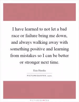 I have learned to not let a bad race or failure bring me down, and always walking away with something positive and learning from mistakes so I can be better or stronger next time Picture Quote #1