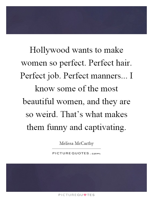Hollywood wants to make women so perfect. Perfect hair. Perfect job. Perfect manners... I know some of the most beautiful women, and they are so weird. That's what makes them funny and captivating Picture Quote #1