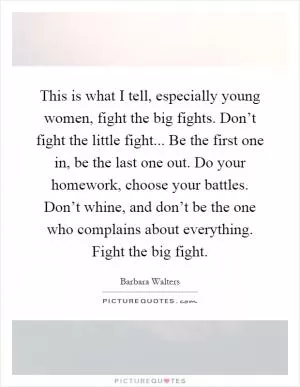 This is what I tell, especially young women, fight the big fights. Don’t fight the little fight... Be the first one in, be the last one out. Do your homework, choose your battles. Don’t whine, and don’t be the one who complains about everything. Fight the big fight Picture Quote #1