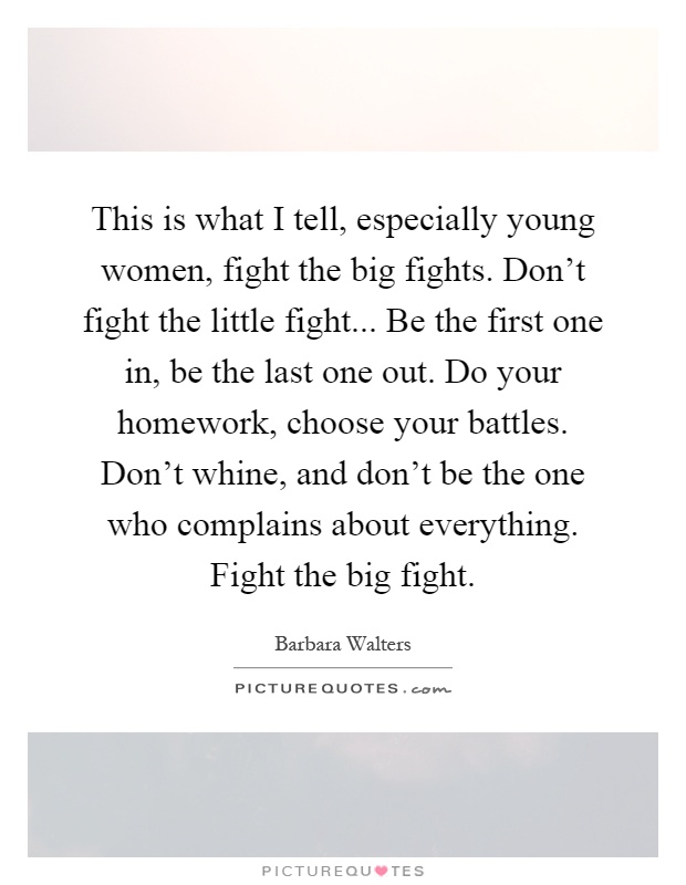 This is what I tell, especially young women, fight the big fights. Don't fight the little fight... Be the first one in, be the last one out. Do your homework, choose your battles. Don't whine, and don't be the one who complains about everything. Fight the big fight Picture Quote #1