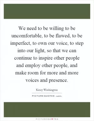 We need to be willing to be uncomfortable, to be flawed, to be imperfect, to own our voice, to step into our light, so that we can continue to inspire other people and employ other people, and make room for more and more voices and presence Picture Quote #1