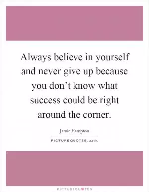 Always believe in yourself and never give up because you don’t know what success could be right around the corner Picture Quote #1