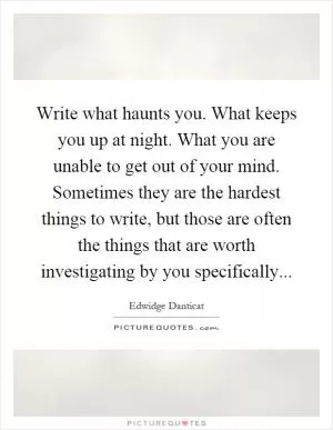 Write what haunts you. What keeps you up at night. What you are unable to get out of your mind. Sometimes they are the hardest things to write, but those are often the things that are worth investigating by you specifically Picture Quote #1
