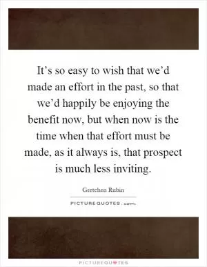 It’s so easy to wish that we’d made an effort in the past, so that we’d happily be enjoying the benefit now, but when now is the time when that effort must be made, as it always is, that prospect is much less inviting Picture Quote #1