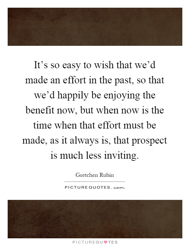It's so easy to wish that we'd made an effort in the past, so that we'd happily be enjoying the benefit now, but when now is the time when that effort must be made, as it always is, that prospect is much less inviting Picture Quote #1