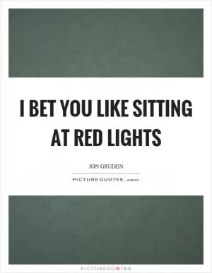 I bet you like sitting at red lights Picture Quote #1