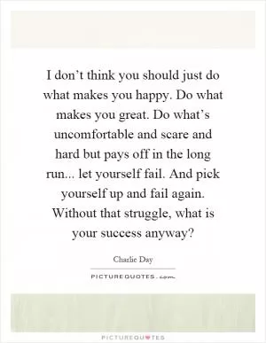I don’t think you should just do what makes you happy. Do what makes you great. Do what’s uncomfortable and scare and hard but pays off in the long run... let yourself fail. And pick yourself up and fail again. Without that struggle, what is your success anyway? Picture Quote #1