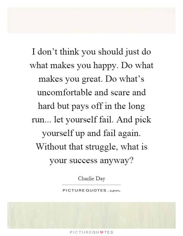 I don't think you should just do what makes you happy. Do what makes you great. Do what's uncomfortable and scare and hard but pays off in the long run... let yourself fail. And pick yourself up and fail again. Without that struggle, what is your success anyway? Picture Quote #1