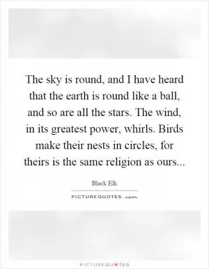 The sky is round, and I have heard that the earth is round like a ball, and so are all the stars. The wind, in its greatest power, whirls. Birds make their nests in circles, for theirs is the same religion as ours Picture Quote #1