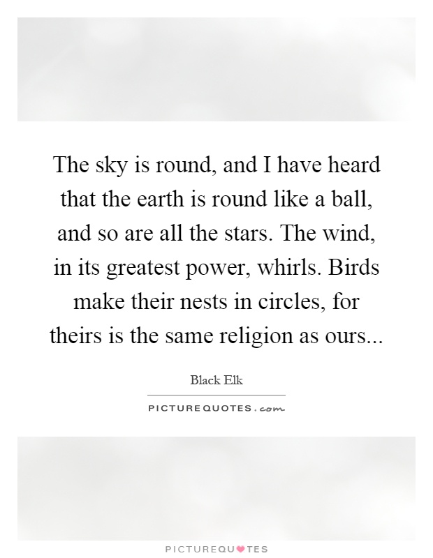 The sky is round, and I have heard that the earth is round like a ball, and so are all the stars. The wind, in its greatest power, whirls. Birds make their nests in circles, for theirs is the same religion as ours Picture Quote #1