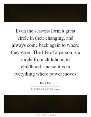 Even the seasons form a great circle in their changing, and always come back again to where they were. The life of a person is a circle from childhood to childhood, and so it is in everything where power moves Picture Quote #1