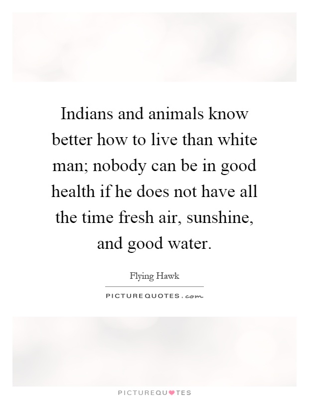 Indians and animals know better how to live than white man; nobody can be in good health if he does not have all the time fresh air, sunshine, and good water Picture Quote #1