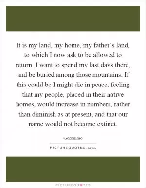 It is my land, my home, my father’s land, to which I now ask to be allowed to return. I want to spend my last days there, and be buried among those mountains. If this could be I might die in peace, feeling that my people, placed in their native homes, would increase in numbers, rather than diminish as at present, and that our name would not become extinct Picture Quote #1