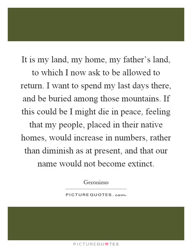 It is my land, my home, my father's land, to which I now ask to be allowed to return. I want to spend my last days there, and be buried among those mountains. If this could be I might die in peace, feeling that my people, placed in their native homes, would increase in numbers, rather than diminish as at present, and that our name would not become extinct Picture Quote #1
