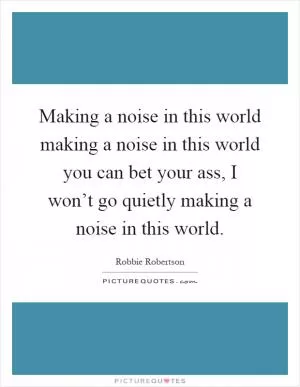 Making a noise in this world making a noise in this world you can bet your ass, I won’t go quietly making a noise in this world Picture Quote #1